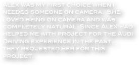 Alex was my first choice when i needed someone on camera.  She loved being on camera and was completely natural. Since Alex had helped me with project for the Audi Driving experience in the past... they requested her for this project.