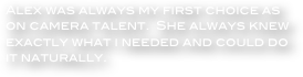 Alex was always my first choice as on camera talent.  She always knew exactly what i needed and could do it naturally.

